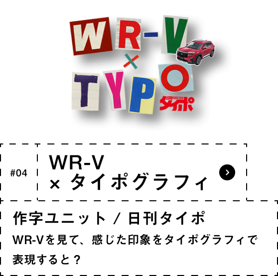 #04 WR-V × タイポグラフィ 作字ユニット / 日刊タイポ WR-Vを見て、感じた印象をタイポグラフィで 表現すると？