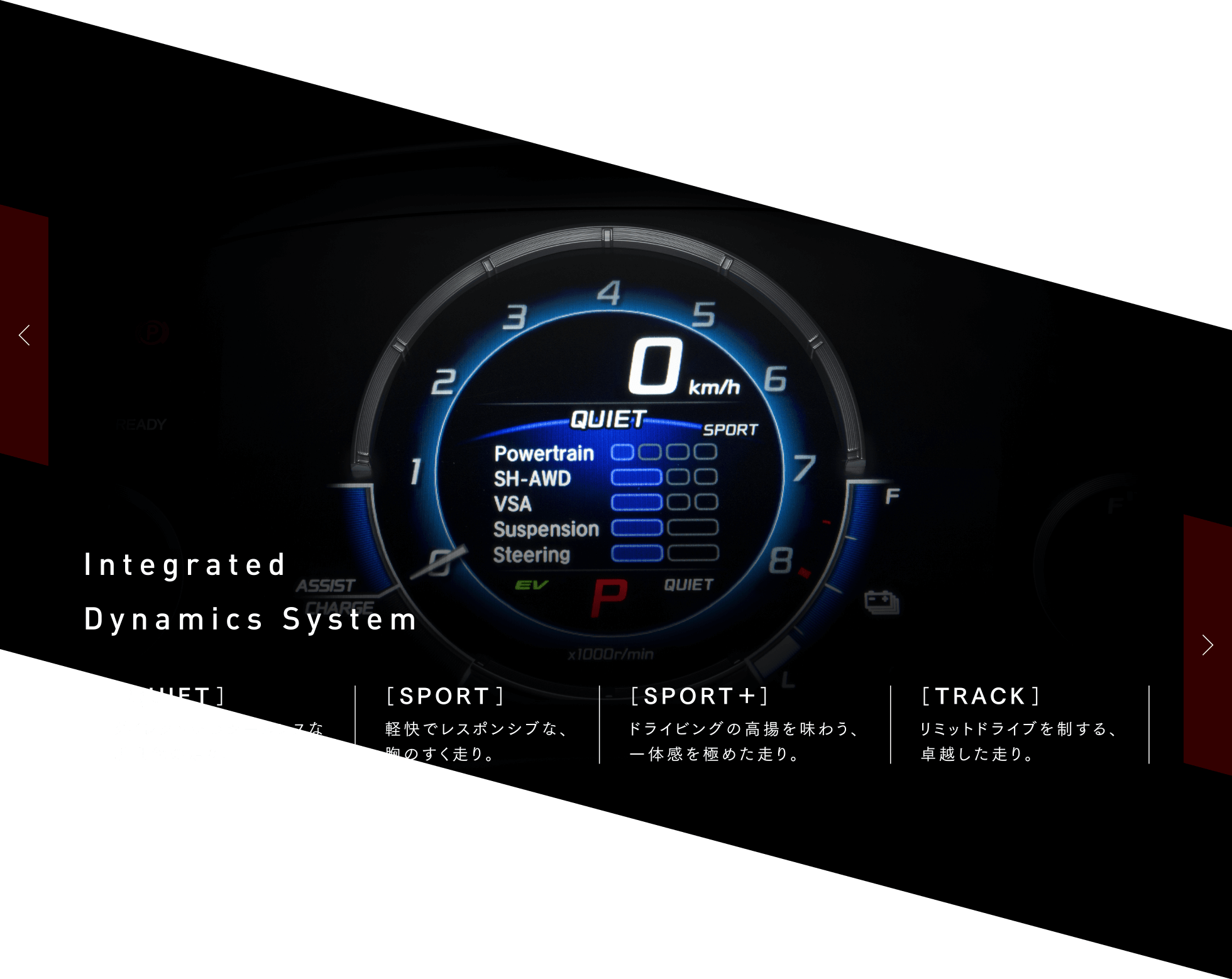 Integrated Dynamics System　［QUIET］ダイレクトかつシームレスな新世代の走り。 ［SPORT］軽快でレスポンシブな、胸のすく走り。 ［SPORT＋］ドライビングの高揚を味わう、一体感を極めた走り。 ［TRACK］リミットドライブを制する、卓越した走り。