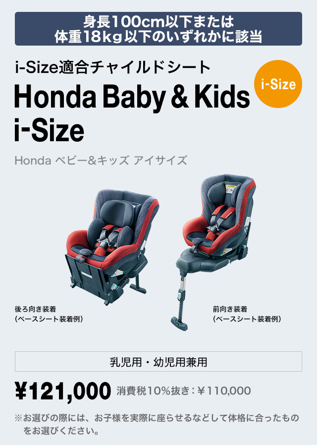 身長100cm以下または
体重18kg以下のいずれかに該当 i-Size適合チャイルドシート Honda Baby & Kids i-Size Honda ベビー＆キッズ アイサイズ 乳児用・幼児用兼用 ￥121,000 費税10％抜き：￥110,000