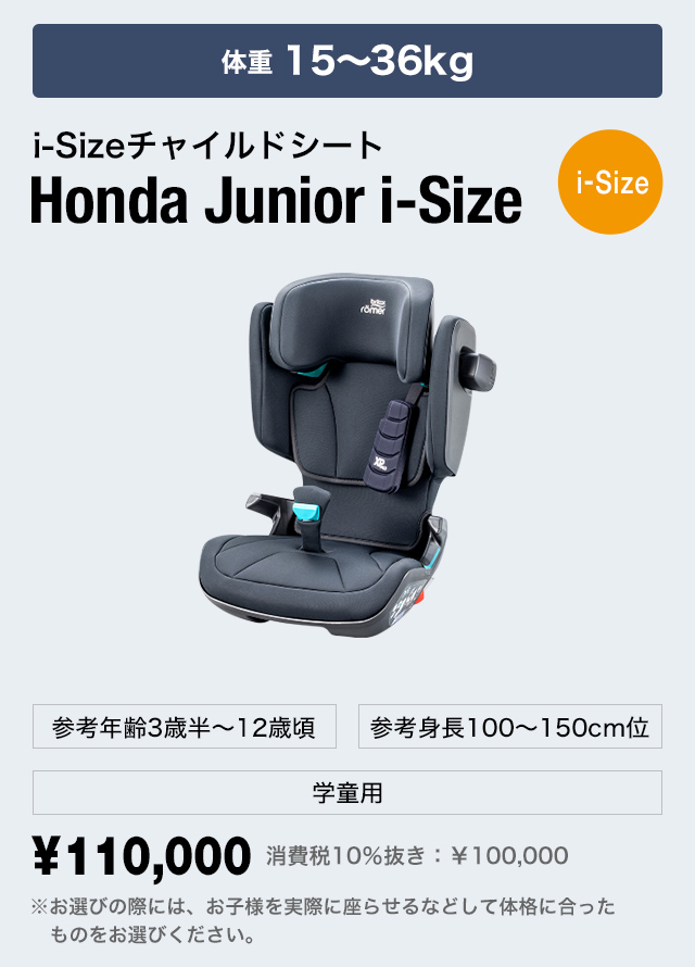 3～12歳頃まで i-Sizeチャイルドシート Honda Junior i-Size[i-Size] 体重15～36kg 参考身長100〜150cm位 学童用 ¥110,000 消費税10％抜き：￥100,000