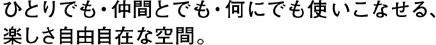 ひとりでも・仲間とでも・何にでも使いこなせる楽しさ自由自在な空間。