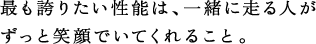 最も誇りたい性能は、一緒に走る人がずっと笑顔でいてくれること。