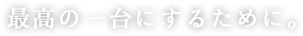 最高の一台にするために。