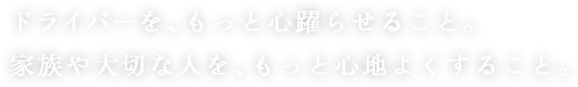 ドライバーを、もっと心躍らせること。 家族や大切な人を、もっと心地よくすること。