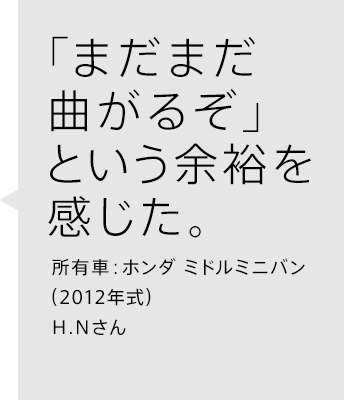 「まだまだ曲がるぞ」という余裕を感じた。所有車：ホンダ ミドルミニバン（2012年式）H.Nさん