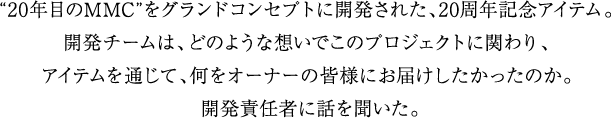 “20年目のMMC”をグランドコンセプトに開発された、20周年記念アイテム。
                 開発チームは、どのような想いでこのプロジェクトに関わり、アイテムを通じて、何をオーナーの皆様にお届けしたかったのか。
                 開発責任者に話しを聞いた。