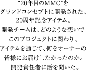 “20年目のMMC”をグランドコンセプトに開発された、20周年記念アイテム。
                 開発チームは、どのような想いでこのプロジェクトに関わり、アイテムを通じて、何をオーナーの皆様にお届けしたかったのか。
                 開発責任者に話しを聞いた。