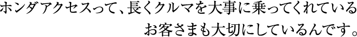 ホンダアクセスって、長くクルマを大事に乗ってくれているお客様も大切にしているんです。