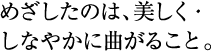 めざしたのは、美しく・しなやかに曲がること。