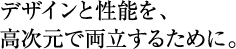 デザインと性能を、高次元で両立するために。