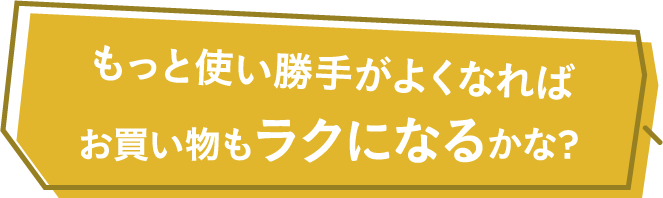 もっと使い勝手がよくなればお買い物もラクになるかな？
