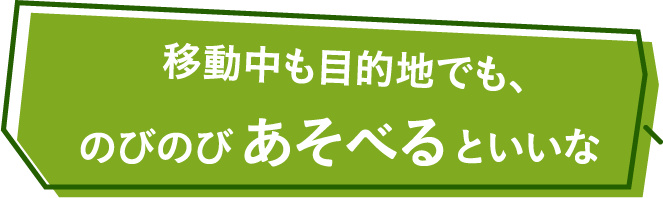 移動中も目的地でも、のびのびあそべるといいな