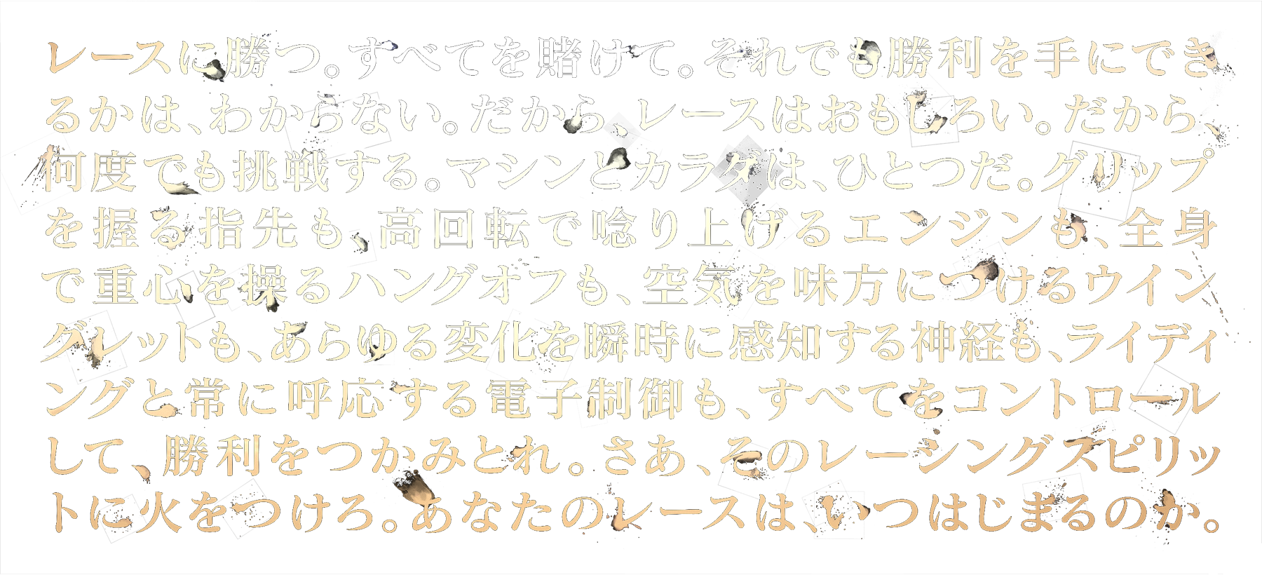 レースは勝つ。すべてを賭けて。それでも勝利を手にできるかは、わからない。だから、レースはおもしろい。だから、何度でも挑戦する。マシンとカラダは、ひとつだ。グリップを握る指先も、高回転で唸り上げるエンジンも、全身で重心を操るハングオフも、空気を見方につけるウイングレットも、あらゆる変化を瞬時に感知する神経も、ライディングと常に呼応する電子制御も、すべてをコントロールして、勝利をつかみとれ。さあ、そのレーシングスピリットに火をつけろ。あなたのレースは、いつはじまるのか。