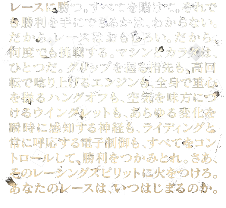 レースは勝つ。すべてを賭けて。それでも勝利を手にできるかは、わからない。だから、レースはおもしろい。だから、何度でも挑戦する。マシンとカラダは、ひとつだ。グリップを握る指先も、高回転で唸り上げるエンジンも、全身で重心を操るハングオフも、空気を見方につけるウイングレットも、あらゆる変化を瞬時に感知する神経も、ライディングと常に呼応する電子制御も、すべてをコントロールして、勝利をつかみとれ。さあ、そのレーシングスピリットに火をつけろ。あなたのレースは、いつはじまるのか。