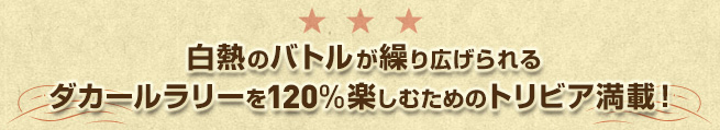 白熱のバトルが繰り広げられるダカールラリーを120%楽しむためのトリビア満載！