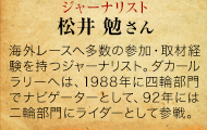 NAVIGATOR ジャーナリスト 松井 勉さん 海外レースへ何度も参加するとともに、取材経験を持つ。ダカールラリーには、1988年に四輪部門でナビゲーターとして、92年に二輪部門にライダーとして参戦