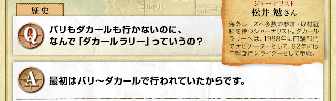 Q パリもダカールも行かないのに、なんで「ダカールラリー」っていうの？ A 最初はパリ～ダカールで行われていたからです。