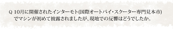 10月に開催されたインターモト(国際オートバイ・スクーター専門見本市)でマシンが初めて披露されましたが、現地での反響はどうでしたか。