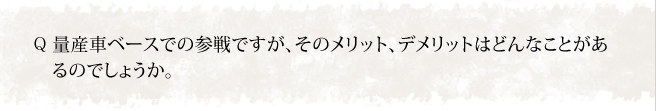 量産車ベースでの参戦ですが、そのメリット、デメリットはどんなことがあるのでしょうか。
