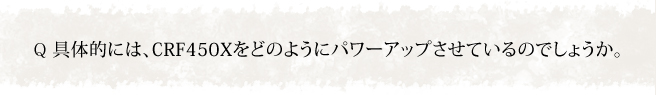 具体的には、CRF450Xをどのようにパワーアップさせているのでしょうか。