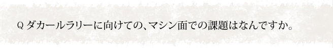 ダカールラリーに向けての、マシン面での課題はなんですか。