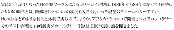 実に24年ぶりとなったHondaワークスによるラリーレイド参戦。1986年から89年にかけて4連勝したNXRの時代とは、開催地もライバルの状況も大きく変わった現在のダカールラリーですが、Hondaはどのような目的と体制で挑むのでしょうか。アフリカ・モロッコで開催されたモロッコラリーでのテスト参戦後、山崎勝実ダカール・ラリー TEAM HRC代表に話を聞きました。