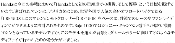 Hondaは今回の参戦において「Hondaとして初の量産車での挑戦、そして優勝」という目標を掲げています。選ばれたマシンは、アメリカをはじめ、世界各国で人気の高いオフロードバイクである「CRF450X」。モトクロッサー「CRF450R」をベースに、砂漠でのレースやファンライディングができるように設計されたマシンです。Baja 1000ではジョニー・キャンベル選手らが駆り、常勝マシンとなっているモデルですが、このモデルを選んだ背景と、ダカールラリーに向けてどのようなモディファイが行われたのかをうかがいました。