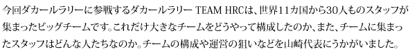 今回ダカールラリーに参戦するダカールラリー TEAM HRCは、世界11カ国から30人ものスタッフが集まったビッグチームです。これだけ大きなチームをどうやって構成したのか、また、チームに集まったスタッフはどんな人たちなのか。チームの構成や運営の狙いなどを山崎代表にうかがいました。