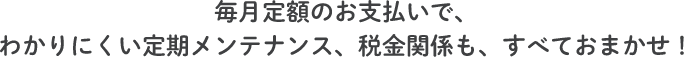 毎月定額のお支払いで、わかりにくい定期メンテナンス、税金関係も、すべておまかせ!