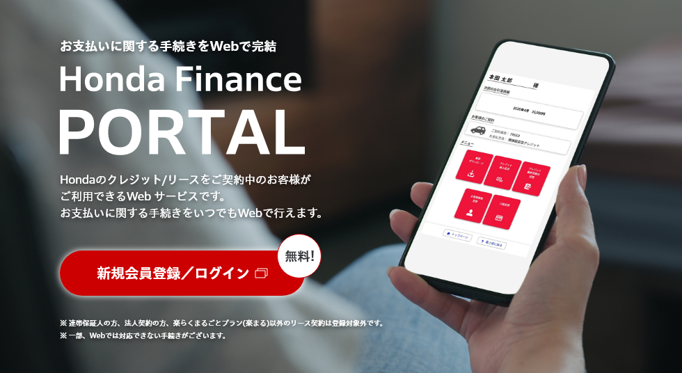 お支払いに関する手続きをWebで完結 Honda Finance PORTAL Hondaのクレジット/リースをご契約中のお客様がご利用できるWeb サービスです。お支払いに関する手続きをいつでもWebで行えます。 新規会員登録／ログイン 無料! ※ 連帯保証人の方、法人契約の方、楽らくまるごとプラン(楽まる)以外のリース契約は登録対象外です。※ 一部、Webでは対応できない手続きがございます。