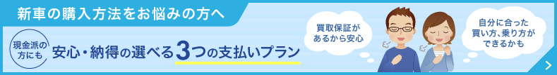 新車の購入方法をお悩みの方へ 現金派の方にも安心・納得の選べる3つの支払いプラン 「買取保証があるから安心」「自分に合った買い方、乗り方ができるかも」