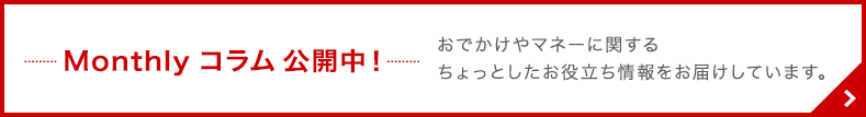 Monthly コラム 公開中！ おでかけやマネーに関するちょっとしたお役立ち情報をお届けしています。