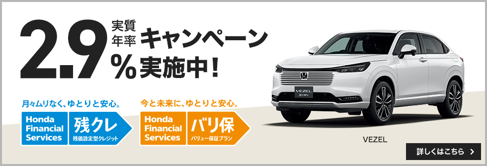 実質年率・2.9%キャンペーン実施中！ 月々ムリなく、ゆとりと安心。 Honda Financial Services 残クレ 残価設定型クレジット 今と未来に、ゆとりと安心。 Honda Financial Services バリ保 バリュー保証プラン VEZEL 詳しくはこちら