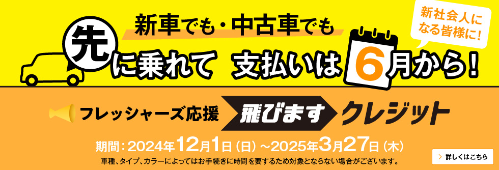 新車でも・中古車でも 先に乗れて 支払いは6月から！新社会人になる皆様に！ フレッシャーズ応援 飛びますクレジット 期間：2023年12月1日（金）～2024年3月29日（金） 車種、タイプ、カラーによってはお手続きに時間を要するため対象とならない場合がございます。 詳しくはこちら