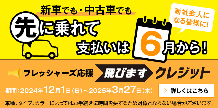 新車でも・中古車でも 先に乗れて 支払いは6月から！新社会人になる皆様に！ フレッシャーズ応援 飛びますクレジット 期間：2023年12月1日（金）～2024年3月29日（金） 車種、タイプ、カラーによってはお手続きに時間を要するため対象とならない場合がございます。 詳しくはこちら