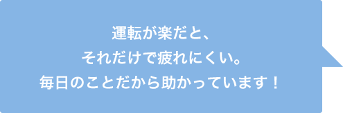 運転が楽だと、それだけで疲れにくい。毎日のことだから助かっています！