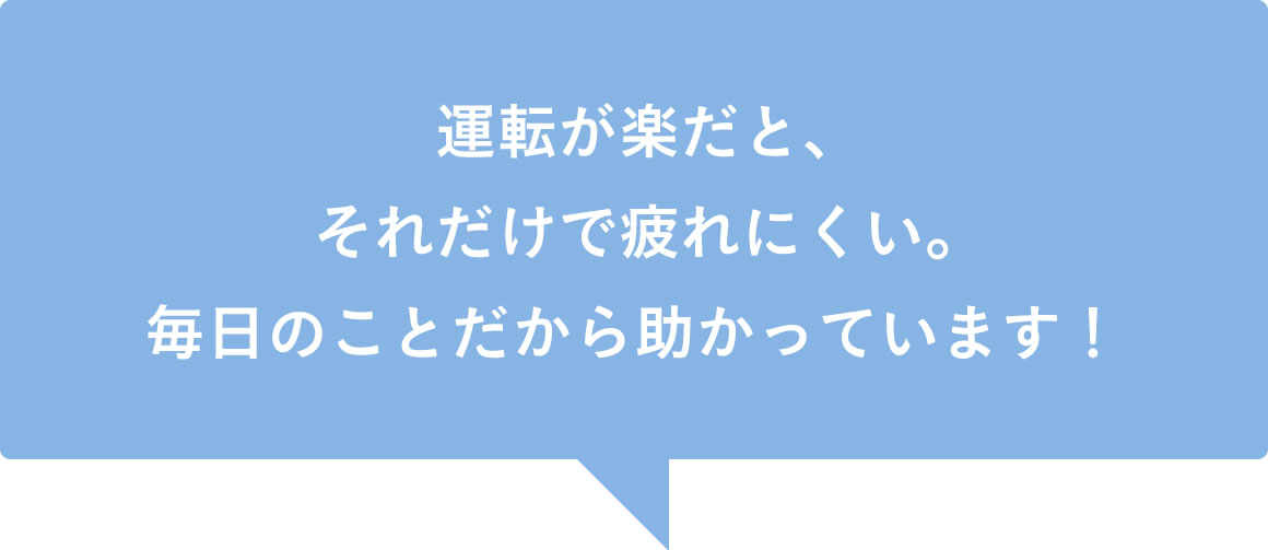 運転が楽だと、それだけで疲れにくい。毎日のことだから助かっています！