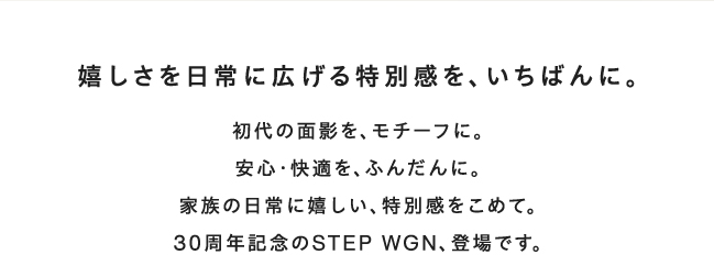嬉しさを日常に広げる特別感を、いちばんに。初代の面影を、モチーフに。安心・快適を、ふんだんに。家族の日常に嬉しい、特別感をこめて。30周年記念のSTEP WGN、登場です。