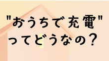 “おうちで充電”ってどうなの？