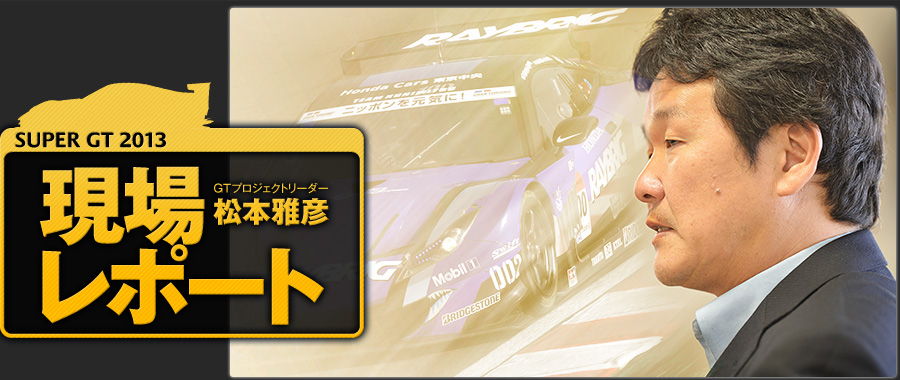 SUPER GT 2013 GTプロジェクトリーダー 松本雅彦 現場レポート