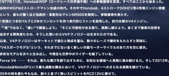 1977N11AHondaWGPi[h[XEI茠jւ̎Q한A錾BׂĂ͂n܂BWGP2Xg[N}VS̎B̒HondáA4Xg[NDOHCV^4CGWڂƂANقǓƑnIEvVIȃ}VNR500JAQ한AʂB1Cɂ8ou2{̃Rbh~`sXg̗pAO㖢V4GWBu""ł͂ȂA"Ⴂ"ŏ悤vuɉ\A킵悤v܂ōō̋ZpǋJ҂́AzV4eNmW[͐܂ꂽ̂łBȗAV4eNmW[̓T[LbgŐiƏndˁAX̃[Xŏ炷ƓɁA"V4X|[cf"ƂA܂łɂȂSVs̃[^[TCN̂𐢂ɒ񎦁BʂȃfXƐݏoA݂ẼC_[𖣗ĂBForce V4 @@@@@@@@@@@@@@@@ ́AVȊтno߂ɁAmȂ̈ւƉʊɒݑ́B2012NBHondaMotoGPƂłߍȕɂāAV4eNmW[ւ̂Ȃ钧𑱂ĂB35N̎oȂAXƑÂMXsbgRC213Vɏ悹āB