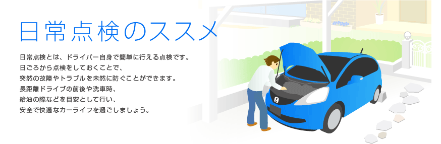 日常点検のススメ　日常点検とは、ドライバー自身で簡単に行える点検です。日ごろから点検をしておくことで、突然の故障やトラブルを未然に防ぐことができます。長距離ドライブの前後や洗車時、給油の際などを目安として行い、安全で快適なカーライフを過ごしましょう。