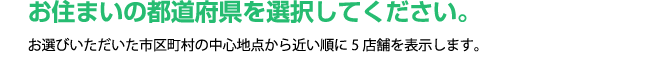 お住まいの都道府県を選択してください。お選びいただいた市区町村の中心地点から近い順に5店舗を表示します。