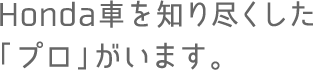Honda車を知り尽くした「プロ」がいます。