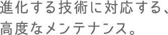 進化する技術に対応する、高度なメンテナンス。