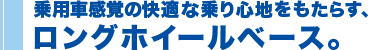 乗用車感覚の快適な乗り心地をもたらすロングホイールベース。