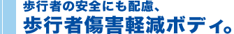 歩行者の安全にも配慮、歩行者傷害軽減ボディ。