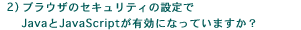 2)ブラウザのセキュリティの設定でJavaとJavaScriptが有効になっていますか?