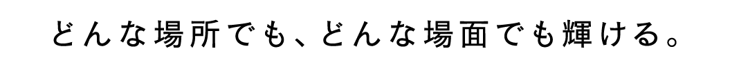 どんな場所でも、どんな場面でも輝ける。