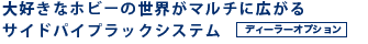 大好きなホビーの世界がマルチに広がるサイドパイプラックシステム